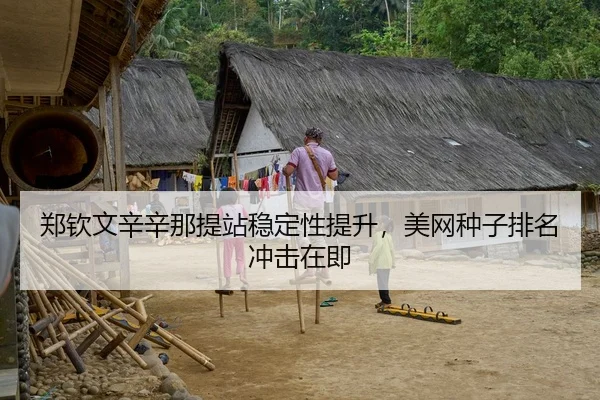郑钦文辛辛那提站稳定性提升，美网种子排名冲击在即