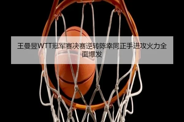 王曼昱WTT冠军赛决赛逆转陈幸同正手进攻火力全面爆发