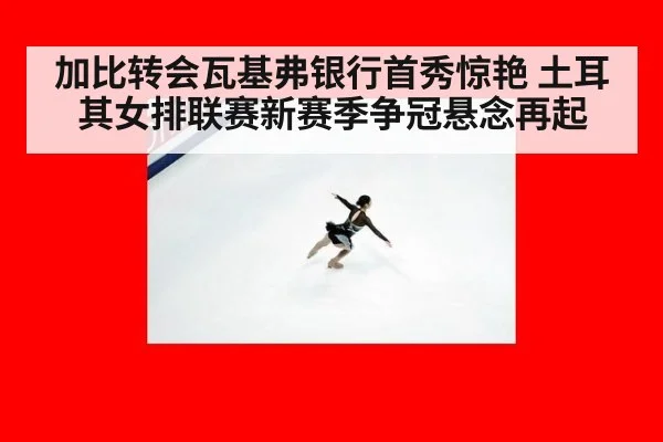 加比转会瓦基弗银行首秀惊艳 土耳其女排联赛新赛季争冠悬念再起